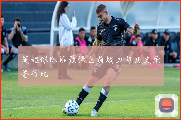 英超球队谁最强当前战力与历史荣誉对比