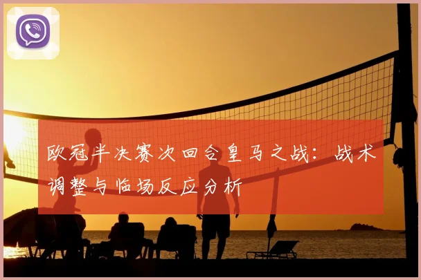 欧冠半决赛次回合皇马之战:战术调整与临场反应分析